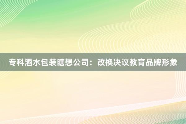 专科酒水包装瞎想公司：改换决议教育品牌形象